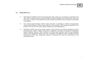 HURAIAN SUKATAN PELAJARAN
PENDIDIKAN SIVIK DAN KEWARGANEGARAAN
KBSM
1.0 PENDAHULUAN
1.1 Mata Pelajaran Pendidikan Sivik dan Kewarganegaraan diajar sebagai satu mata pelajaran persekolahan mulai
tahun 2005, di sekolah rendah dan menengah. Pada masa dahulu, pendidikan sivik bertumpu pada struktur dan
jenis kerajaan. Tetapi kini, mata pelajaran ini memberi tumpuan pada keadaan semasa masyarakat serta keperluan
masa depannya.
1.2 Sivik merujuk kepada hubungan individu dengan masyarakat di sekelilingnya. Manakala kewarganegaraan
merujuk kepada hubungan individu dengan negaranya. Guru membantu murid menguasai pengetahuan sivik,
kemahiran sivik dan nilai sivik supaya menjadi warganegara yang bertanggungjawab.
1.3 Berdasarkan keadaan semasa yang melanda golongan remaja, kurikulum mata pelajaran Pendidikan Sivik dan
Kewarganegaraan memberi tumpuan utama pada isu perpaduan, patriotisme dan pemahaman kepelbagaian
budaya masyarakat Malaysia. Melalui kurikulum ini diharap dapat melahirkan individu yang bersemangat
patriotik, boleh bekerjasama dengan orang lain, mengapresiasi kepelbagaian budaya masyarakat Malaysia,
menyelesaikan konflik tanpa menggunakan keganasan, menyayangi alam sekitar dan menyumbang ke arah
pembangunan negara.
1
 