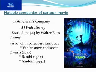 Notable companies of cartoon movie

    1- American’s company
          A) Walt Disney
  - Started in 1923 by Walter Elias
  Disney
  - A lot of movies very famous :
          * White snow and seven
  Dwarfs (1937)
         * Bambi (1942)
         * Aladdin (1992)
 