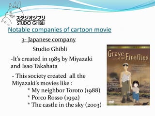 Notable companies of cartoon movie
    3- Japanese company
         Studio Ghibli
-It’s created in 1985 by Miyazaki
and Isao Takahata
 - This society created all the
 Miyazaki’s movies like :
       * My neighbor Toroto (1988)
       * Porco Rosso (1992)
       * The castle in the sky (2003)
 