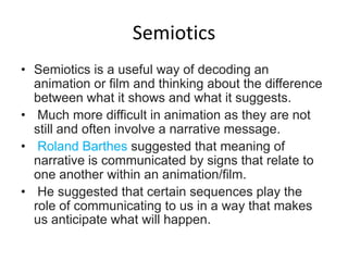 Semiotics
• Semiotics is a useful way of decoding an
  animation or film and thinking about the difference
  between what it shows and what it suggests.
• Much more difficult in animation as they are not
  still and often involve a narrative message.
• Roland Barthes suggested that meaning of
  narrative is communicated by signs that relate to
  one another within an animation/film.
• He suggested that certain sequences play the
  role of communicating to us in a way that makes
  us anticipate what will happen.
 