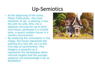 Up-Semiotics
• At the beginning of the scene,
  Mister Fredricksen –the main
  character of Up- is starting a new
  life with his wife, Ellie. He is
  depicted carrying her up to their
  new house, portrayed in a clichéd
  style, a quaint wooden house in a
  country environment.
• By analyzing the connotation in the
  image, the house represents the
  starting of a new life, as it is the
  first step of commitment. This
  imagery is powerful as it
  represents the stereotypes about
  married couples and the younger
  audience will acknowledge it by its
  denotation.
 