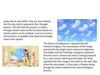 Lying next to each other, they are seen looking
into the sky, which represents their thought
process. The fact that this process is shown
through clouds is due to the fact that clouds are
mostly used as iconic symbols, such as in comics
and cartoons, as bubbles that represent thought
rather than speech.
                                       The theme of pregnancy is approached with
                                       innocent imagery. The connotation of the image
                                       reveals that the bright colors represent happiness.
                                       The ladder and the finishing in progress represent
                                       that the room is brand new and it is being prepared
                                       for a new arrival, referring to the baby. The third
                                       signified from the image is the stork on the wall. Kids
                                       know the stereotype, in fairy tales, of babies being
                                       brought by storks instead of the actual biological
                                       process.
 