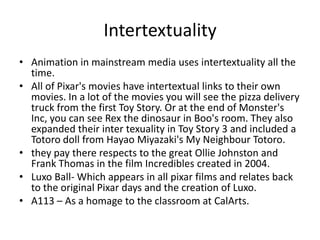 Intertextuality
• Animation in mainstream media uses intertextuality all the
  time.
• All of Pixar's movies have intertextual links to their own
  movies. In a lot of the movies you will see the pizza delivery
  truck from the first Toy Story. Or at the end of Monster's
  Inc, you can see Rex the dinosaur in Boo's room. They also
  expanded their inter texuality in Toy Story 3 and included a
  Totoro doll from Hayao Miyazaki's My Neighbour Totoro.
• they pay there respects to the great Ollie Johnston and
  Frank Thomas in the film Incredibles created in 2004.
• Luxo Ball- Which appears in all pixar films and relates back
  to the original Pixar days and the creation of Luxo.
• A113 – As a homage to the classroom at CalArts.
 