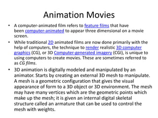 Animation Movies
• A computer-animated film refers to feature films that have
  been computer-animated to appear three dimensional on a movie
  screen.
• While traditional 2D animated films are now done primarily with the
  help of computers, the technique to render realistic 3D computer
  graphics (CG), or 3D Computer-generated imagery (CGI), is unique to
  using computers to create movies. These are sometimes referred to
  as CG films.
• 3D animation is digitally modeled and manipulated by an
  animator. Starts by creating an external 3D mesh to manipulate.
  A mesh is a geometric configuration that gives the visual
  appearance of form to a 3D object or 3D environment. The mesh
  may have many vertices which are the geometric points which
  make up the mesh; it is given an internal digital skeletal
  structure called an armature that can be used to control the
  mesh with weights.
 