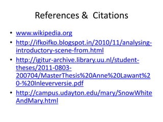 References & Citations
• www.wikipedia.org
• http://ifkoifko.blogspot.in/2010/11/analysing-
  introductory-scene-from.html
• http://igitur-archive.library.uu.nl/student-
  theses/2011-0803-
  200704/MasterThesis%20Anne%20Lawant%2
  0-%20Inleverversie.pdf
• http://campus.udayton.edu/mary/SnowWhite
  AndMary.html
 