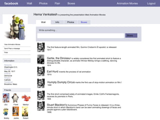 facebook                    Wall        Photos            Flair          Boxes                                                      Animation Movies   Logout



                                   Hema Venkatesh is presenting the presentation titled Animation Movies

                                          Wall             Info          Photos          Boxes


                                        Write something…

                                                                                                                                           Share


View Animation Movies
                                                 The first feature-length animated film, Quirino Cristiani's El apostol, is released.
Send Pixar a message
                                                 1917
Poke


                                                 Gertie, the Dinosaur is widely considered the first animated short to feature a
Information                                      distinguishable character, as animator Winsor McKay brings a walking, dancing
                                                 dinosaur to life.
Networks:                                        1914
Washington D.C.
Birthday:
May 29, 1917                                     Earl Hurd invents the process of cel animation
Political:
                                                 1914
Democrat
Religion:
Catholic
Hometown:                                        Humpty Dumpty Circus marks the first use of stop-motion animation on film.!
Brookline, Mass.                                 1908

Friends

                                                 The first short comprised solely of animated images, Emile Cohl's Fantasmagorie,
                                                 receives its premiere in Paris.
                                                 1908


LBJ         Frank       Marilyn                  Stuart Blackton's Humorous Phases of Funny Faces is released. It is a three-
                                                 minute short in which Blackton's hand can be seen animating drawings of faces and
                                                 people against a plain blackboard.
                                                 1906

Bobby       Jackie      Robert
 