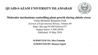SUBMITTED TO: Miss Fehmida
SUBMITTED BY: Humna Sajjad
QUAID-I-AZAM UNIVERSITY ISLAMABAD
Molecular mechanisms controlling plant growth during abiotic stress
Ulrike Bechtold, Benjamin Field
Journal of Experimental Botany, Volume 69
https://doi.org/10.1093/jxb/ery157
Impact factor: 5.360 (2018)
Published: 19 May 2018
1
 