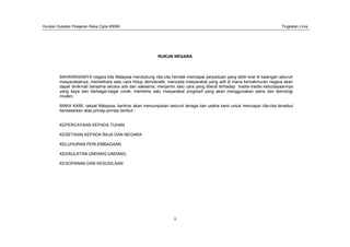 Huraian Sukatan Pelajaran Reka Cipta KBSM Tingkatan Lima
ii
RUKUN NEGARA
BAHAWASANYA negara kita Malaysia mendukung cita-cita hendak mencapai perpaduan yang lebih erat di kalangan seluruh
masyarakatnya; memelihara satu cara hidup demokratik; mencipta masyarakat yang adil di mana kemakmuran negara akan
dapat dinikmati bersama secara adil dan saksama; menjamin satu cara yang liberal terhadap tradisi-tradisi kebudayaannya
yang kaya dan berbagai-bagai corak; membina satu masyarakat progresif yang akan menggunakan sains dan teknologi
moden;
MAKA KAMI, rakyat Malaysia, berikrar akan menumpukan seluruh tenaga dan usaha kami untuk mencapai cita-cita tersebut
berdasarkan atas prinsip-prinsip berikut:-
KEPERCAYAAN KEPADA TUHAN
KESETIAAN KEPADA RAJA DAN NEGARA
KELUHURAN PERLEMBAGAAN
KEDAULATAN UNDANG-UNDANG
KESOPANAN DAN KESUSILAAN
 