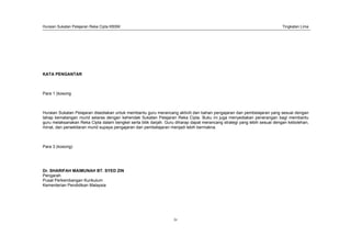 Huraian Sukatan Pelajaran Reka Cipta KBSM Tingkatan Lima
iv
KATA PENGANTAR
Para 1 (kosong
Huraian Sukatan Pelajaran disediakan untuk membantu guru merancang aktiviti dan bahan pengajaran dan pembelajaran yang sesuai dengan
tahap kematangan murid selaras dengan kehendak Sukatan Pelajaran Reka Cipta. Buku ini juga menyediakan penerangan bagi membantu
guru melaksanakan Reka Cipta dalam bengkel serta bilik darjah. Guru diharap dapat merancang strategi yang lebih sesuai dengan kebolehan,
minat, dan persekitaran murid supaya pengajaran dan pembelajaran menjadi lebih bermakna.
Para 3 (kosong)
Dr. SHARIFAH MAIMUNAH BT. SYED ZIN
Pengarah
Pusat Perkembangan Kurikulum
Kementerian Pendidikan Malaysia
 