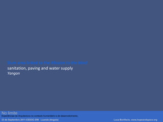 Slum area linked to the Mission to the blind
sanitation, paving and water supply
Yangon
Luca Bonifacio, hopeandspace, architetture www.hopeandspace.orgNo limite
Experiências de Arquitectura no contexto humanitário e de desenvolvimento.
23 de Septembro 2011-CEDOC-DW Luanda (Angola) Luca Bonifacio, www.hopeandspace.org
 