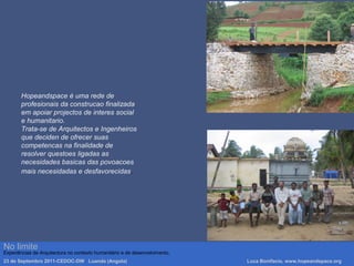 Hopeandspace è uma rede de
profesionais da construcao finalizada
em apoiar projectos de interes social
e humanitario.
Trata-se de Arquitectos e Ingenheiros
que deciden de ofrecer suas
competencas na finalidade de
resolver questoes ligadas as
necesidades basicas das povoacoes
mais necesidadas e desfavorecidas.
No limite
Experiências de Arquitectura no contexto humanitário e de desenvolvimento.
23 de Septembro 2011-CEDOC-DW Luanda (Angola) Luca Bonifacio, www.hopeandspace.org
 