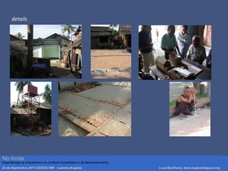 details
Luca Bonifacio, hopeandspace, architetture www.hopeandspace.orgNo limite
Experiências de Arquitectura no contexto humanitário e de desenvolvimento.
23 de Septembro 2011-CEDOC-DW Luanda (Angola) Luca Bonifacio, www.hopeandspace.org
 