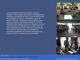 No limite
Experiências de Arquitectura no contexto humanitário e de desenvolvimento.
23 de Septembro 2011-CEDOC-DW Luanda (Angola) Luca Bonifacio, www.hopeandspace.org
realiza projectos técnicos de escolas, institutos,
hospitais, mais também visa elaborar estratégias para
melhorar as condições de bairros mais pobres através
da construção de centros comunitários, casas de
banho colectivas, sistemas de aceso publico à agua,
redes de esgotos, urbanizacao basica etc .Entre as
diferentes intervenções o apoio as crianças è uma das
áreas que mais nos interessa pois a “esperança” de
uma sociedade esta no bem estar das suas crianças.
Por isso em Luanda até agora nos dedicamos
sobretudo a realização de creches, instituições para
criança em risco e sobretudo parques infantis.
.
 