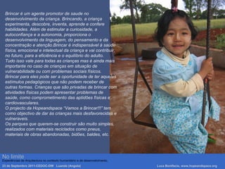 No limite
Experiências de Arquitectura no contexto humanitário e de desenvolvimento.
23 de Septembro 2011-CEDOC-DW Luanda (Angola) Luca Bonifacio, www.hopeandspace.org
Brincar é um agente promotor de saude no
desenvolvimento da criança. Brincando, a criança
experimenta, descobre, inventa, aprende e confere
habilidades. Além de estimular a curiosidade, a
autoconfiança e a autonomia, proporciona o
desenvolvimento da linguagem, do pensamento e da
concentração e atenção.Brincar é indispensável à saúde
física, emocional e intelectual da criança e vai contribuir,
no futuro, para a eficiência e o equilíbrio do adulto.
Tudo isso vale para todas as crianças mas è ainda mais
importante no caso de crianças em situação de
vulnerabilidade ou com problemas sociais físicos.
Brincar para eles pode ser a oportunidade de ter aqueles
estímulos pedagógicos que não podem receber de
outras formas. Crianças que são privadas de brincar com
atividades físicas podem apresentar problemas de
saúde, como comprometimento das aptidões físicas e
cardiovasculares.
O projecto da Hopeandspace “Vamos a Brincar!!!” tem
como objectivo de dar às crianças mais desfavorecidas e
vulneraveis.
Os parques que querem-se construir são muito simples,
realizados com materiais reciclados como pneus,
materiais de obras abandonadas, bidões, baldes, etc.
 