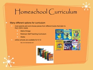 Homeschool Curriculum
Many different options for curriculum
most parents pick and choose pieces from different books that tailor to
their child’s needs
Alpha Omega
Robinson Self-Teaching Curriculum
Abeka
online schools are available for K-12
• http://www.laurelsprings.com/
 