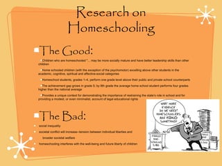 Research on
Homeschooling
The Good:
Children who are homeschooled "... may be more socially mature and have better leadership skills than other
children
Home schooled children (with the exception of the psychomotor) excelling above other students in the
academic, cognitive, spiritual and affective-social categories
Homeschool students, grades 1–4, perform one grade level above their public and private school counterparts
The achievement gap grows in grade 5; by 8th grade the average home school student performs four grades
higher than the national average
Provides a unique context for demonstrating the importance of restraining the state’s role in school and for
providing a modest, or even minimalist, account of legal educational rights
The Bad:
social inequality
societal conflict will increase--tension between individual liberties and
broader societal welfare
homeschooling interferes with the well-being and future liberty of children
 