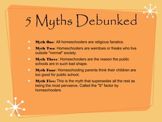 5 Myths Debunked
Myth One: All homeschoolers are religious fanatics.
Myth Two: Homeschoolers are weirdoes or freaks who live
outside "normal" society.
Myth Three: Homeschoolers are the reason the public
schools are in such bad shape.
Myth Four: Homeschooling parents think their children are
too good for public school.
Myth Five: This is the myth that supersedes all the rest as
being the most pervasive. Called the "S" factor by
homeschoolers
 