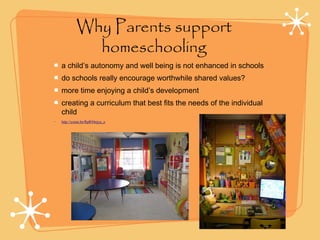 Why Parents support
homeschooling
a child’s autonomy and well being is not enhanced in schools
do schools really encourage worthwhile shared values?
more time enjoying a child’s development
creating a curriculum that best fits the needs of the individual
child
• http://youtu.be/RpR94ejyu_o
 