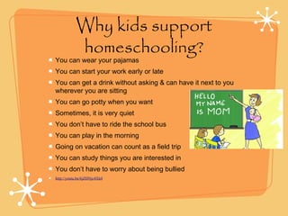 Why kids support
homeschooling?
You can wear your pajamas
You can start your work early or late
You can get a drink without asking & can have it next to you
wherever you are sitting
You can go potty when you want
Sometimes, it is very quiet
You don’t have to ride the school bus
You can play in the morning
Going on vacation can count as a field trip
You can study things you are interested in
You don’t have to worry about being bullied
http://youtu.be/6jZHNjc4Xk0
 