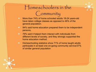 Homeschoolers in the
Community
More than 74% of home schooled adults 18-24 years-old
have taken college classes as opposed to 46% of the
general population.
94% said home education prepared them to be independent
persons,
79% said it helped them interact with individuals from
different levels of society, and they strongly supported the
home education method.
Homeschooling statistics show 71% of home taught adults
participate in at least one on-going community service/37%
of similar general population
 