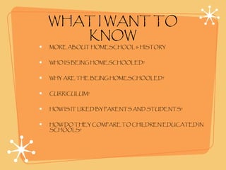 WHAT I WANT TO
KNOW
MORE ABOUT HOMESCHOOL & HISTORY
WHO IS BEING HOMESCHOOLED?
WHY ARE THE BEING HOMESCHOOLED?
CURRICULUM?
HOW IS IT LIKED BY PARENTS AND STUDENTS?
HOW DO THEY COMPARE TO CHILDREN EDUCATED IN
SCHOOLS?
 