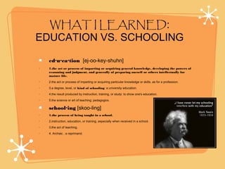WHAT I LEARNED:
EDUCATION VS. SCHOOLING
ed·u·ca·tion [ej-oo-key-shuhn]
• 1.the act or process of imparting or acquiring general knowledge, developing the powers of
reasoning and judgment, and generally of preparing oneself or others intellectually for
mature life.
• 2.the act or process of imparting or acquiring particular knowledge or skills, as for a profession.
• 3.a degree, level, or kind of schooling: a university education.
• 4.the result produced by instruction, training, or study: to show one's education.
• 5.the science or art of teaching; pedagogics.
school·ing [skoo-ling]
• 1.the process of being taught in a school.
• 2.instruction, education, or training, especially when received in a school.
• 3.the act of teaching.
• 4. Archaic . a reprimand.
 