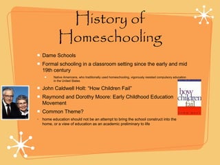 History of
Homeschooling
Dame Schools
Formal schooling in a classroom setting since the early and mid
19th century
Native Americans, who traditionally used homeschooling, vigorously resisted compulsory education
in the United States
John Caldwell Holt: “How Children Fail”
Raymond and Dorothy Moore: Early Childhood Education
Movement
Common Theme?
• home education should not be an attempt to bring the school construct into the
home, or a view of education as an academic preliminary to life
 