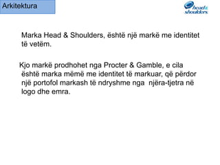 Marka Head & Shoulders, ёshtё njё markё me identitet
tё vetёm.
Kjo markё prodhohet nga Procter & Gamble, e cila
ёshtё marka mёmё me identitet tё markuar, qё pёrdor
njё portofol markash tё ndryshme nga njёra-tjetra nё
logo dhe emra.
Arkitektura
 