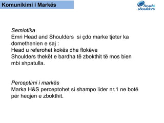 Komunikimi i Markës
Semiotika
Emri Head and Shoulders si çdo marke tjeter ka
domethenien e saj :
Head u referohet kokës dhe flokëve
Shoulders thekët e bardha të zbokthit të mos bien
mbi shpatulla.
Perceptimi i markës
Marka H&S perceptohet si shampo lider nr.1 ne botë
për heqjen e zbokthit.
 
