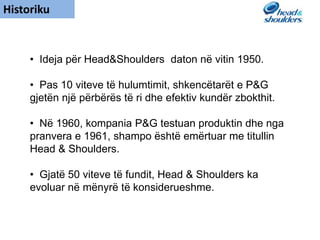 Historiku
• Ideja për Head&Shoulders daton në vitin 1950.
• Pas 10 viteve të hulumtimit, shkencëtarët e P&G
gjetën një përbërës të ri dhe efektiv kundër zbokthit.
• Në 1960, kompania P&G testuan produktin dhe nga
pranvera e 1961, shampo është emërtuar me titullin
Head & Shoulders.
• Gjatë 50 viteve të fundit, Head & Shoulders ka
evoluar në mënyrë të konsiderueshme.
 