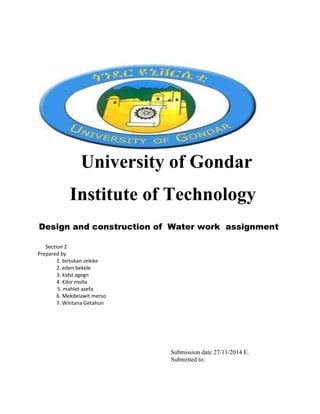 University of Gondar
Institute of Technology
Design and construction of Water work assignment
Section 2
Prepared by
1. birtukan zeleke
2. eden bekele
3. kidst agegn
4. Kibir molla
5. mahlet asefa
6. Mekdelawit merso
7. Wintana Getahun
Submission date 27/11/2014 E.
Submitted to:
 