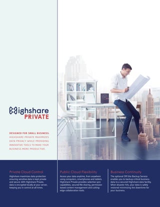 Private Cloud Control
Highshare maximizes data protection
ensuring sensitive data is kept private
and secure. With Highshare Private,
data is encrypted locally at your server,
keeping you in control at all times.
Public Cloud Flexibility
Access your data anytime, from anywhere
using computers, smartphones and tablets.
Highshare Private provides selective sync
capabilities, secured file sharing, permission
based content management and cutting-
edge collaboration tools.
Business Continuity
The optional Off-Site Backup Service
enables you to backup critical business
data to a secured Highshare data facility.
When disaster hits, your data is safely
restored minimizing the downtime for
your business.
DESIGNED FOR SMALL BUSINESS.
HIGHSHARE PRIVATE MAXIMIZES
DATA PRIVACY WHILE PROVIDING
INNOVATIVE TOOLS TO MAKE YOUR
BUSINESS MORE PRODUCTIVE.
 