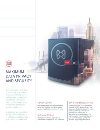 Server Option
Highshare provides a custom-engineered
server with multiple hard drive storage
options. Installation in less than 15 mins.
Software Option
The Highshare Private application is
installed and configured on your hardware.
Off Site Backup Service
Highshare Private PLUS provides an
optional Off Site Backup Service that
automatically backs up data from your
Highshare Private server to our
secured data center. Data is
encrypted at the server before it’s
transmitted. In the event of disaster,
you can restore data quickly with
minimal impact to your business.
MAXIMUM
DATA PRIVACY
AND SECURITY
WITH HIGHSHARE, YOUR DATA
IS PROTECTED AT ALL TIMES.
HIGHSHARE PRIVATE USES A
PROPRIETARY USB KEY FOR
ENCRYPTION, PROVIDING
PROTECTION EQUIVALENT TO
A PASSWORD CONTAINING
20,000 CHARACTERS.
IN ADDITION, WE USE 256-BIT
AES TO SECURE DATA WHILE
IT’S STORED AND 128-BIT AES
SSH-2 WHILE IT’S IN MOTION.
 