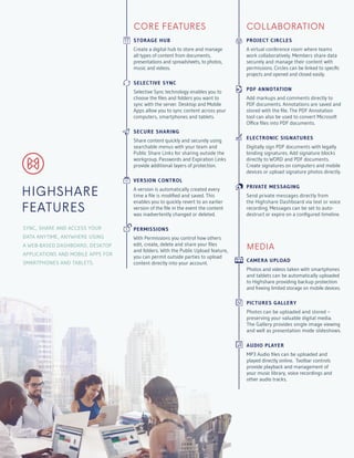 CORE FEATURES
STORAGE HUB
Create a digital hub to store and manage
all types of content from documents,
presentations and spreadsheets, to photos,
music and videos.
SELECTIVE SYNC
Selective Sync technology enables you to
choose the files and folders you want to
sync with the server. Desktop and Mobile
Apps allow you to sync content across your
computers, smartphones and tablets.
SECURE SHARING
Share content quickly and securely using
searchable menus with your team and
Public Share Links for sharing outside the
workgroup. Passwords and Expiration Links
provide additional layers of protection.
VERSION CONTROL
A version is automatically created every
time a file is modified and saved. This
enables you to quickly revert to an earlier
version of the file in the event the content
was inadvertently changed or deleted.
PERMISSIONS
With Permissions you control how others
edit, create, delete and share your files
and folders. With the Public Upload feature,
you can permit outside parties to upload
content directly into your account.
COLLABORATION
PROJECT CIRCLES
A virtual conference room where teams
work collaboratively. Members share data
securely and manage their content with
permissions. Circles can be linked to specific
projects and opened and closed easily.
PDF ANNOTATION
Add markups and comments directly to
PDF documents. Annotations are saved and
stored with the file. The PDF Annotation
tool can also be used to convert Microsoft
Office files into PDF documents.
ELECTRONIC SIGNATURES
Digitally sign PDF documents with legally
binding signatures. Add signature blocks
directly to WORD and PDF documents.
Create signatures on computers and mobile
devices or upload signature photos directly.
PRIVATE MESSAGING
Send private messages directly from
the Highshare Dashboard via text or voice
recording. Messages can be set to auto-
destruct or expire on a configured timeline.
SYNC, SHARE AND ACCESS YOUR
DATA ANYTIME, ANYWHERE USING
A WEB-BASED DASHBOARD, DESKTOP
APPLICATIONS AND MOBILE APPS FOR
SMARTPHONES AND TABLETS.
HIGHSHARE
FEATURES
MEDIA
CAMERA UPLOAD
Photos and videos taken with smartphones
and tablets can be automatically uploaded
to Highshare providing backup protection
and freeing limited storage on mobile devices.
PICTURES GALLERY
Photos can be uploaded and stored –
preserving your valuable digital media.
The Gallery provides single image viewing
and well as presentation mode slideshows.
AUDIO PLAYER
MP3 Audio files can be uploaded and
played directly online. Toolbar controls
provide playback and management of
your music library, voice recordings and
other audio tracks.
 