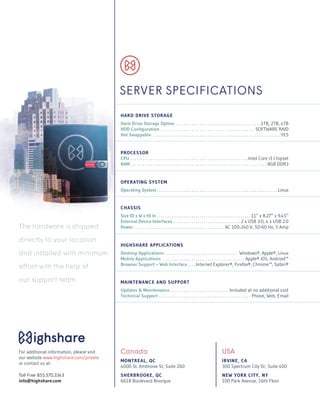 HARD DRIVE STORAGE
Hard Drive Storage Option.  .  .  .  .  .  .  .  .  .  .  .  .  .  .  .  .  .  .  .  .  .  .  .  .  .  .  .  .  .  .  .  .  .  .  .  .  .  .  .  .  . 1TB, 2TB, 4TB
HDD Configuration .  .  .  .  .  .  .  .  .  .  .  .  .  .  .  .  .  .  .  .  .  .  .  .  .  .  .  .  .  .  .  .  .  .  .  .  .  .  .  .  .  .  .  .  .  .  . SOFTWARE RAID
Hot Swappable .  .  .  .  .  .  .  .  .  .  .  .  .  .  .  .  .  .  .  .  .  .  .  .  .  .  .  .  .  .  .  .  .  .  .  .  .  .  .  .  .  .  .  .  .  .  .  .  .  .  .  .  .  .  .  .  .  .  .  .  .  .  . YES
PROCESSOR
CPU.  .  .  .  .  .  .  .  .  .  .  .  .  .  .  .  .  .  .  .  .  .  .  .  .  .  .  .  .  .  .  .  .  .  .  .  .  .  .  .  .  .  .  .  .  .  .  .  .  .  .  .  .  .  .  .  .  . Intel Core i3 Chipset
RAM . . . . . . . . . . . . . . . . . . . . . . . . . . . . . . . . . . . . . . . . . . . . . . . . . . . . . . . . . . . . . . . . . . . 8GB DDR3
OPERATING SYSTEM
Operating System.  .  .  .  .  .  .  .  .  .  .  .  .  .  .  .  .  .  .  .  .  .  .  .  .  .  .  .  .  .  .  .  .  .  .  .  .  .  .  .  .  .  .  .  .  .  .  .  .  .  .  .  .  .  .  .  .  .  .  . Linux
CHASSIS
Size (D x W x H) in.  .  .  .  .  .  .  .  .  .  .  .  .  .  .  .  .  .  .  .  .  .  .  .  .  .  .  .  .  .  .  .  .  .  .  .  .  .  .  .  .  .  .  .  .  .  . 11” x 8.27” x 9.45”
External Device Interfaces.  .  .  .  .  .  .  .  .  .  .  .  .  .  .  .  .  .  .  .  .  .  .  .  .  .  .  .  .  .  .  .  .  . 2 x USB 3.0, 4 x USB 2.0
Power.  .  .  .  .  .  .  .  .  .  .  .  .  .  .  .  .  .  .  .  .  .  .  .  .  .  .  .  .  .  .  .  .  .  .  .  .  .  .  .  .  .  .  .  . AC 100-240 V, 50-60 Hz, 5 Amp
HIGHSHARE APPLICATIONS
Desktop Applications.  .  .  .  .  .  .  .  .  .  .  .  .  .  .  .  .  .  .  .  .  .  .  .  .  .  .  .  .  .  .  .  .  .  .  .  . Windows®, Apple®, Linux
Mobile Applications .  .  .  .  .  .  .  .  .  .  .  .  .  .  .  .  .  .  .  .  .  .  .  .  .  .  .  .  .  .  .  .  .  .  .  .  .  .  .  .  . Apple® iOS, Android™
Browser Support – Web Interface.  .  .  . Internet Explorer®, Firefox®, Chrome™, Safari®
MAINTENANCE AND SUPPORT
Updates & Maintenance. .  .  .  .  .  .  .  .  .  .  .  .  .  .  .  .  .  .  .  .  .  .  .  .  .  .  .  . Included at no additional cost
Technical Support.  .  .  .  .  .  .  .  .  .  .  .  .  .  .  .  .  .  .  .  .  .  .  .  .  .  .  .  .  .  .  .  .  .  .  .  .  .  .  .  .  .  .  .  .  . Phone, Web, Email
The hardware is shipped
directly to your location
and installed with minimum
effort with the help of
our support team.
SERVER SPECIFICATIONS
USA
IRVINE, CA
300 Spectrum City Dr, Suite 400
NEW YORK CITY, NY
100 Park Avenue, 16th Floor
Canada
MONTREAL, QC
4000 St. Ambroise St, Suite 260
SHERBROOKE, QC
6618 Boulevard Bourque
For additional information, please visit
our website www.highshare.com/private
or contact us at:
Toll Free 855.370.3343
info@highshare.com
 