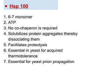 ● Hsp 100
1. 6-7 monomer
2. ATP
3. No co-chaperon is required
4. Solubilizes protein aggregates thereby
dissociating them
5. Facilitates proteolysis
6. Essential in yeast for acquired
thermotolerance
7. Essential for yeast prion propagation
 