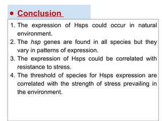 ● Conclusion
1. The expression of Hsps could occur in natural
environment.
2. The hsp genes are found in all species but they
vary in patterns of expression.
3. The expression of Hsps could be correlated with
resistance to stress.
4. The threshold of species for Hsps expression are
correlated with the strength of stress prevailing in
the environment.
 