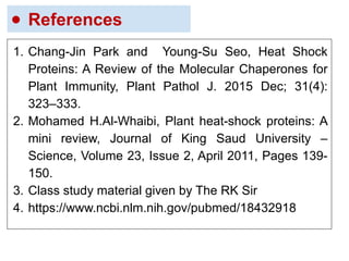 ● References
1. Chang-Jin Park and Young-Su Seo, Heat Shock
Proteins: A Review of the Molecular Chaperones for
Plant Immunity, Plant Pathol J. 2015 Dec; 31(4):
323–333.
2. Mohamed H.Al-Whaibi, Plant heat-shock proteins: A
mini review, Journal of King Saud University –
Science, Volume 23, Issue 2, April 2011, Pages 139-
150.
3. Class study material given by The RK Sir
4. https://www.ncbi.nlm.nih.gov/pubmed/18432918
 