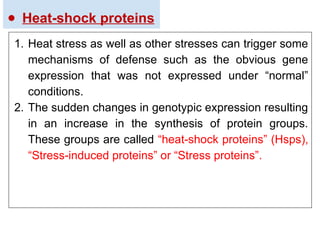 ● Heat-shock proteins
1. Heat stress as well as other stresses can trigger some
mechanisms of defense such as the obvious gene
expression that was not expressed under “normal”
conditions.
2. The sudden changes in genotypic expression resulting
in an increase in the synthesis of protein groups.
These groups are called “heat-shock proteins” (Hsps),
“Stress-induced proteins” or “Stress proteins”.
 
