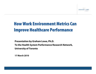 How Work Environment Metrics Can
Improve Healthcare Performance

Presentation by Graham Lowe, Ph.D.
To the Health System Performance Research Network,
University of Toronto

17 March 2010



                  Project Title                      1
 