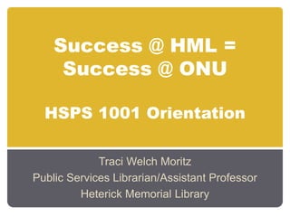 Success @ HML = Success @ ONUHSPS 1001 Orientation Traci Welch Moritz Public Services Librarian/Assistant Professor Heterick Memorial Library 