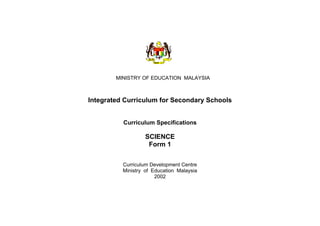 MINISTRY OF EDUCATION MALAYSIA



Integrated Curriculum for Secondary Schools


          Curriculum Specifications

                   SCIENCE
                    Form 1

          Curriculum Development Centre
          Ministry of Education Malaysia
                       2002
 