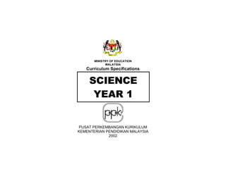 MINISTRY OF EDUCATION
             MALAYSIA
   Curriculum Specifications


     SCIENCE
      YEAR 1


 PUSAT PERKEMBANGAN KURIKULUM
KEMENTERIAN PENDIDIKAN MALAYSIA
             2002
 