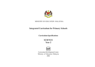 MINISTRY OF EDUCATION MALAYSIA



Integrated Curriculum for Primary Schools


          Curriculum Specifications

                 SCIENCE
                  Year 2



         Curriculum Development Centre
         Ministry of Education Malaysia
                      2002
 
