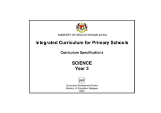 MINISTRY OF EDUCATION MALAYSIA


Integrated Curriculum for Primary Schools

           Curriculum Specifications


                   SCIENCE
                    Year 3


              Curriculum Development Centre
              Ministry of Education Malaysia
                           2003
 