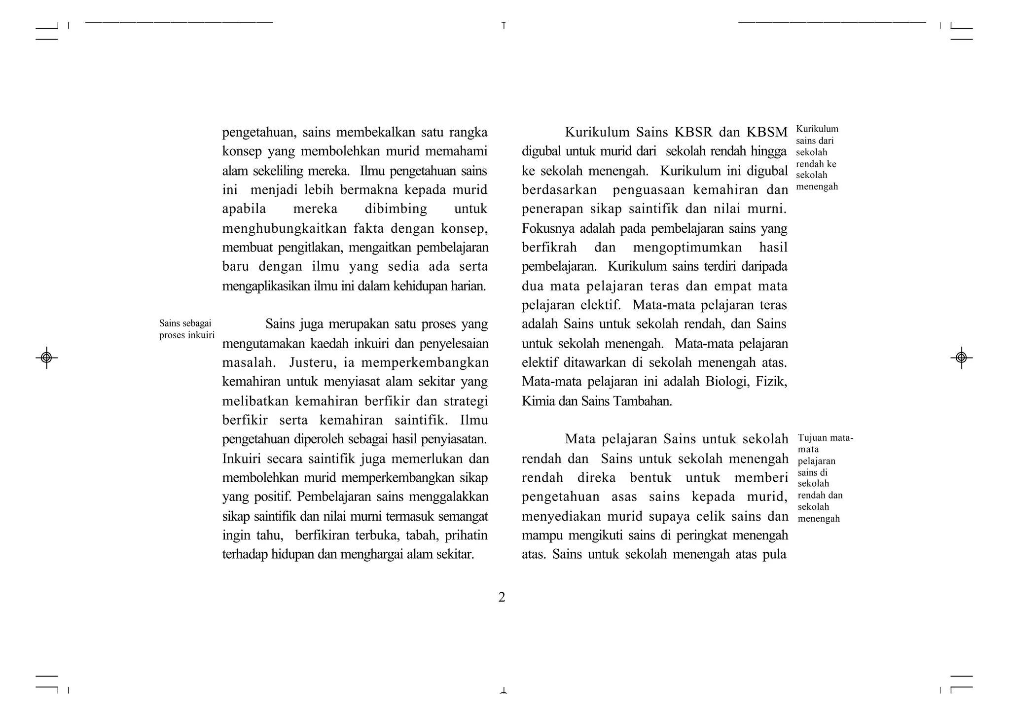 pengetahuan, sains membekalkan satu rangka                      Kurikulum Sains KBSR dan KBSM            Kurikulum
                                                                                                                          sains dari
                 konsep yang membolehkan murid memahami                  digubal untuk murid dari sekolah rendah hingga   sekolah
                                                                                                                          rendah ke
                 alam sekeliling mereka. Ilmu pengetahuan sains          ke sekolah menengah. Kurikulum ini digubal       sekolah
                 ini menjadi lebih bermakna kepada murid                 berdasarkan penguasaan kemahiran dan             menengah

                 apabila       mereka      dibimbing       untuk         penerapan sikap saintifik dan nilai murni.
                 menghubungkaitkan fakta dengan konsep,                  Fokusnya adalah pada pembelajaran sains yang
                 membuat pengitlakan, mengaitkan pembelajaran            berfikrah dan mengoptimumkan hasil
                 baru dengan ilmu yang sedia ada serta                   pembelajaran. Kurikulum sains terdiri daripada
                 mengaplikasikan ilmu ini dalam kehidupan harian.        dua mata pelajaran teras dan empat mata
                                                                         pelajaran elektif. Mata-mata pelajaran teras
Sains sebagai            Sains juga merupakan satu proses yang           adalah Sains untuk sekolah rendah, dan Sains
proses inkuiri
                 mengutamakan kaedah inkuiri dan penyelesaian            untuk sekolah menengah. Mata-mata pelajaran
                 masalah. Justeru, ia memperkembangkan                   elektif ditawarkan di sekolah menengah atas.
                 kemahiran untuk menyiasat alam sekitar yang             Mata-mata pelajaran ini adalah Biologi, Fizik,
                 melibatkan kemahiran berfikir dan strategi              Kimia dan Sains Tambahan.
                 berfikir serta kemahiran saintifik. Ilmu
                 pengetahuan diperoleh sebagai hasil penyiasatan.                Mata pelajaran Sains untuk sekolah       Tujuan mata-
                                                                                                                          mata
                 Inkuiri secara saintifik juga memerlukan dan            rendah dan Sains untuk sekolah menengah          pelajaran
                                                                                                                          sains di
                 membolehkan murid memperkembangkan sikap                rendah direka bentuk untuk memberi               sekolah
                 yang positif. Pembelajaran sains menggalakkan           pengetahuan asas sains kepada murid,             rendah dan
                                                                                                                          sekolah
                 sikap saintifik dan nilai murni termasuk semangat       menyediakan murid supaya celik sains dan         menengah
                 ingin tahu, berfikiran terbuka, tabah, prihatin         mampu mengikuti sains di peringkat menengah
                 terhadap hidupan dan menghargai alam sekitar.           atas. Sains untuk sekolah menengah atas pula


                                                                     2
 