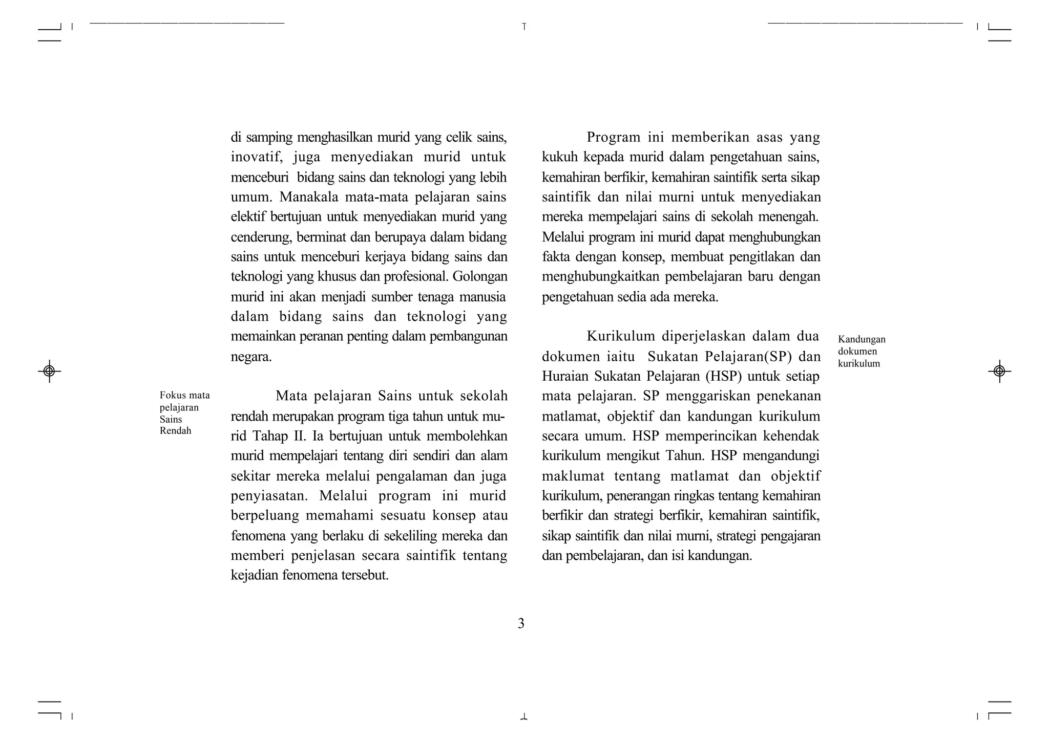 di samping menghasilkan murid yang celik sains,               Program ini memberikan asas yang
             inovatif, juga menyediakan murid untuk                kukuh kepada murid dalam pengetahuan sains,
             menceburi bidang sains dan teknologi yang lebih       kemahiran berfikir, kemahiran saintifik serta sikap
             umum. Manakala mata-mata pelajaran sains              saintifik dan nilai murni untuk menyediakan
             elektif bertujuan untuk menyediakan murid yang        mereka mempelajari sains di sekolah menengah.
             cenderung, berminat dan berupaya dalam bidang         Melalui program ini murid dapat menghubungkan
             sains untuk menceburi kerjaya bidang sains dan        fakta dengan konsep, membuat pengitlakan dan
             teknologi yang khusus dan profesional. Golongan       menghubungkaitkan pembelajaran baru dengan
             murid ini akan menjadi sumber tenaga manusia          pengetahuan sedia ada mereka.
             dalam bidang sains dan teknologi yang
             memainkan peranan penting dalam pembangunan                    Kurikulum diperjelaskan dalam dua             Kandungan
                                                                                                                          dokumen
             negara.                                               dokumen iaitu Sukatan Pelajaran(SP) dan                kurikulum
                                                                   Huraian Sukatan Pelajaran (HSP) untuk setiap
Fokus mata           Mata pelajaran Sains untuk sekolah            mata pelajaran. SP menggariskan penekanan
pelajaran
Sains        rendah merupakan program tiga tahun untuk mu-         matlamat, objektif dan kandungan kurikulum
Rendah
             rid Tahap II. Ia bertujuan untuk membolehkan          secara umum. HSP memperincikan kehendak
             murid mempelajari tentang diri sendiri dan alam       kurikulum mengikut Tahun. HSP mengandungi
             sekitar mereka melalui pengalaman dan juga            maklumat tentang matlamat dan objektif
             penyiasatan. Melalui program ini murid                kurikulum, penerangan ringkas tentang kemahiran
             berpeluang memahami sesuatu konsep atau               berfikir dan strategi berfikir, kemahiran saintifik,
             fenomena yang berlaku di sekeliling mereka dan        sikap saintifik dan nilai murni, strategi pengajaran
             memberi penjelasan secara saintifik tentang           dan pembelajaran, dan isi kandungan.
             kejadian fenomena tersebut.


                                                               3
 