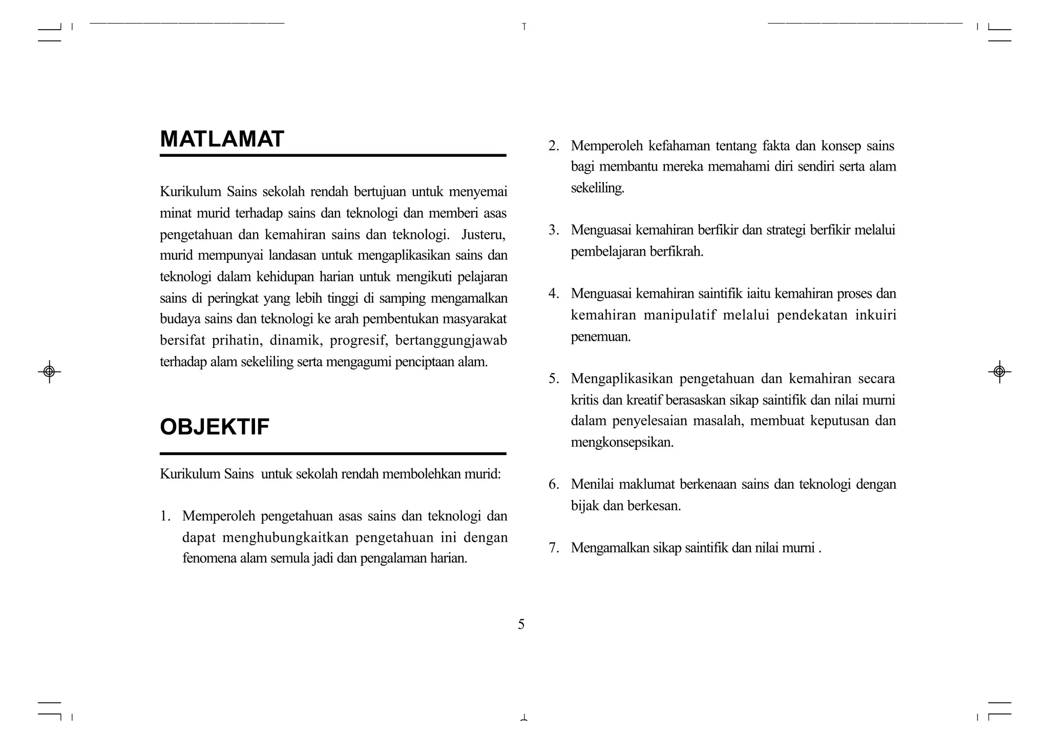 MATLAMAT                                                          2. Memperoleh kefahaman tentang fakta dan konsep sains
                                                                     bagi membantu mereka memahami diri sendiri serta alam
Kurikulum Sains sekolah rendah bertujuan untuk menyemai              sekeliling.
minat murid terhadap sains dan teknologi dan memberi asas
pengetahuan dan kemahiran sains dan teknologi. Justeru,           3. Menguasai kemahiran berfikir dan strategi berfikir melalui
murid mempunyai landasan untuk mengaplikasikan sains dan             pembelajaran berfikrah.
teknologi dalam kehidupan harian untuk mengikuti pelajaran
sains di peringkat yang lebih tinggi di samping mengamalkan       4. Menguasai kemahiran saintifik iaitu kemahiran proses dan
budaya sains dan teknologi ke arah pembentukan masyarakat            kemahiran manipulatif melalui pendekatan inkuiri
bersifat prihatin, dinamik, progresif, bertanggungjawab              penemuan.
terhadap alam sekeliling serta mengagumi penciptaan alam.
                                                                  5. Mengaplikasikan pengetahuan dan kemahiran secara
                                                                     kritis dan kreatif berasaskan sikap saintifik dan nilai murni
                                                                     dalam penyelesaian masalah, membuat keputusan dan
OBJEKTIF
                                                                     mengkonsepsikan.

Kurikulum Sains untuk sekolah rendah membolehkan murid:
                                                                  6. Menilai maklumat berkenaan sains dan teknologi dengan
                                                                     bijak dan berkesan.
1. Memperoleh pengetahuan asas sains dan teknologi dan
   dapat menghubungkaitkan pengetahuan ini dengan
                                                                  7. Mengamalkan sikap saintifik dan nilai murni .
   fenomena alam semula jadi dan pengalaman harian.



                                                              5
 