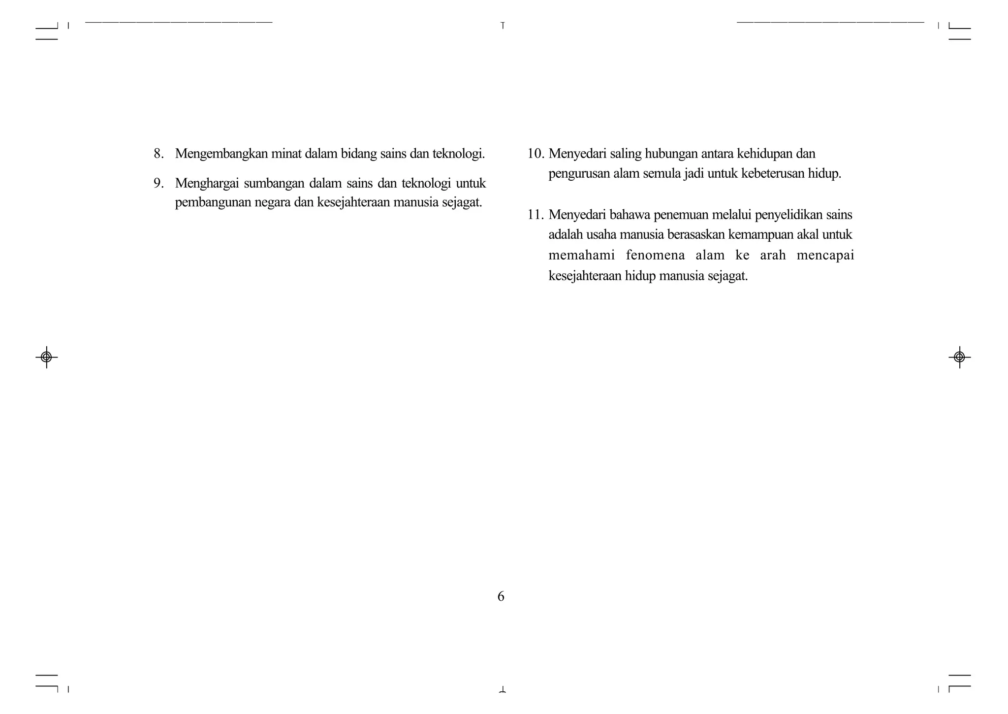 8. Mengembangkan minat dalam bidang sains dan teknologi.       10. Menyedari saling hubungan antara kehidupan dan
                                                                   pengurusan alam semula jadi untuk kebeterusan hidup.
9. Menghargai sumbangan dalam sains dan teknologi untuk
   pembangunan negara dan kesejahteraan manusia sejagat.
                                                               11. Menyedari bahawa penemuan melalui penyelidikan sains
                                                                   adalah usaha manusia berasaskan kemampuan akal untuk
                                                                   memahami fenomena alam ke arah mencapai
                                                                   kesejahteraan hidup manusia sejagat.




                                                           6
 