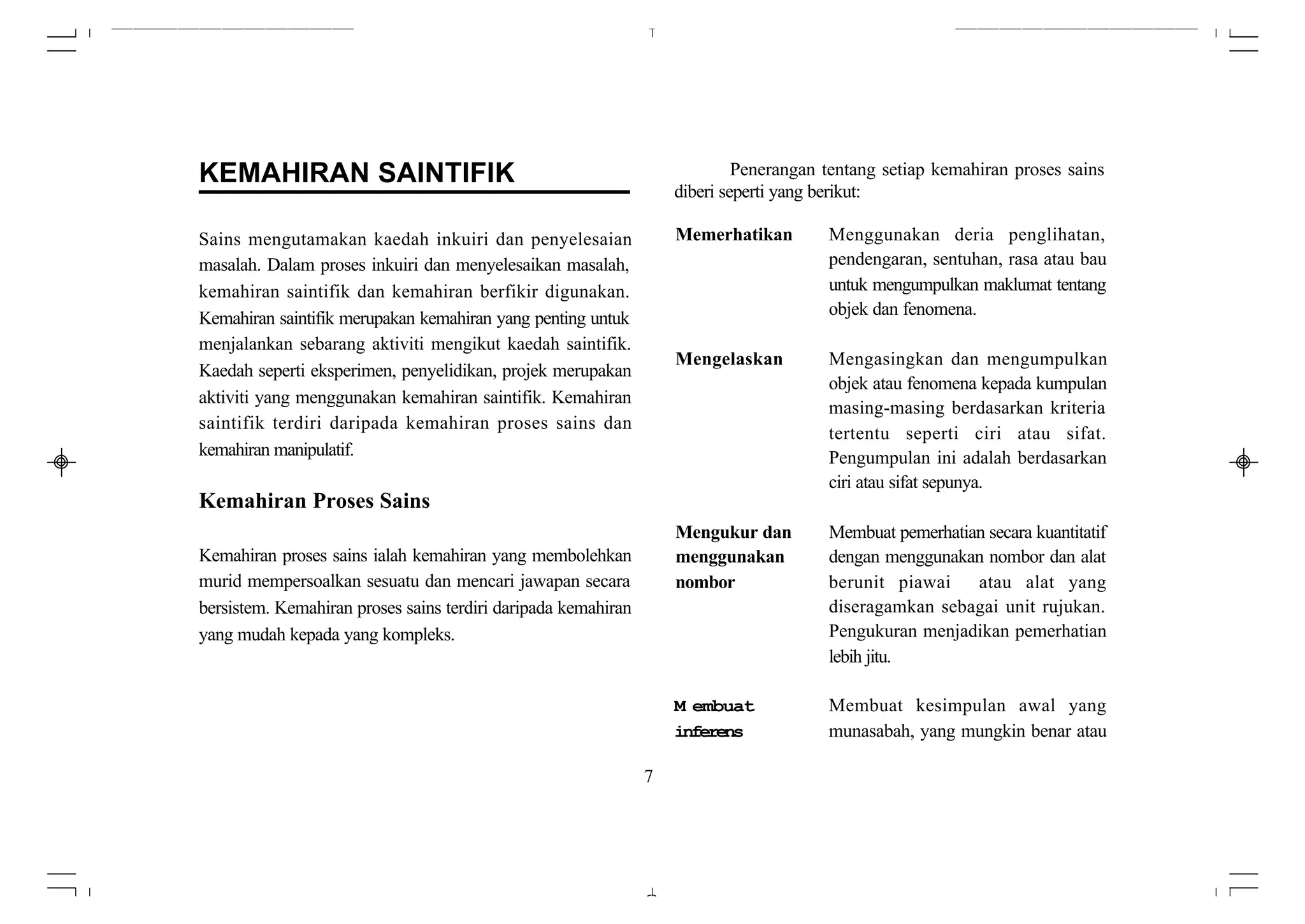 KEMAHIRAN SAINTIFIK                                                         Penerangan tentang setiap kemahiran proses sains
                                                                   diberi seperti yang berikut:

Sains mengutamakan kaedah inkuiri dan penyelesaian                 Memerhatikan        Menggunakan deria penglihatan,
masalah. Dalam proses inkuiri dan menyelesaikan masalah,                               pendengaran, sentuhan, rasa atau bau
kemahiran saintifik dan kemahiran berfikir digunakan.                                  untuk mengumpulkan maklumat tentang
                                                                                       objek dan fenomena.
Kemahiran saintifik merupakan kemahiran yang penting untuk
menjalankan sebarang aktiviti mengikut kaedah saintifik.
                                                                   Mengelaskan         Mengasingkan dan mengumpulkan
Kaedah seperti eksperimen, penyelidikan, projek merupakan
                                                                                       objek atau fenomena kepada kumpulan
aktiviti yang menggunakan kemahiran saintifik. Kemahiran
                                                                                       masing-masing berdasarkan kriteria
saintifik terdiri daripada kemahiran proses sains dan
                                                                                       tertentu seperti ciri atau sifat.
kemahiran manipulatif.                                                                 Pengumpulan ini adalah berdasarkan
                                                                                       ciri atau sifat sepunya.
Kemahiran Proses Sains
                                                                   Mengukur dan        Membuat pemerhatian secara kuantitatif
Kemahiran proses sains ialah kemahiran yang membolehkan            menggunakan         dengan menggunakan nombor dan alat
murid mempersoalkan sesuatu dan mencari jawapan secara             nombor              berunit piawai    atau alat yang
bersistem. Kemahiran proses sains terdiri daripada kemahiran                           diseragamkan sebagai unit rujukan.
yang mudah kepada yang kompleks.                                                       Pengukuran menjadikan pemerhatian
                                                                                       lebih jitu.

                                                                   M embuat            Membuat kesimpulan awal yang
                                                                   inferens            munasabah, yang mungkin benar atau

                                                               7
 